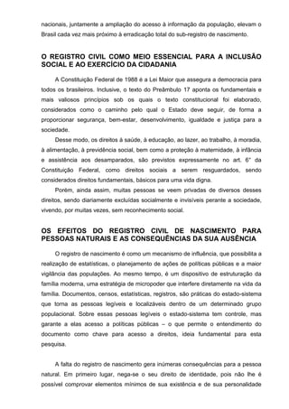 nacionais, juntamente a ampliação do acesso à informação da população, elevam o
Brasil cada vez mais próximo à erradicação total do sub-registro de nascimento.
O REGISTRO CIVIL COMO MEIO ESSENCIAL PARA A INCLUSÃO
SOCIAL E AO EXERCÍCIO DA CIDADANIA
A Constituição Federal de 1988 é a Lei Maior que assegura a democracia para
todos os brasileiros. Inclusive, o texto do Preâmbulo 17 aponta os fundamentais e
mais valiosos princípios sob os quais o texto constitucional foi elaborado,
considerados como o caminho pelo qual o Estado deve seguir, de forma a
proporcionar segurança, bem-estar, desenvolvimento, igualdade e justiça para a
sociedade.
Desse modo, os direitos à saúde, à educação, ao lazer, ao trabalho, à moradia,
à alimentação, à previdência social, bem como a proteção à maternidade, à infância
e assistência aos desamparados, são previstos expressamente no art. 6° da
Constituição Federal, como direitos sociais a serem resguardados, sendo
considerados direitos fundamentais, básicos para uma vida digna.
Porém, ainda assim, muitas pessoas se veem privadas de diversos desses
direitos, sendo diariamente excluídas socialmente e invisíveis perante a sociedade,
vivendo, por muitas vezes, sem reconhecimento social.
OS EFEITOS DO REGISTRO CIVIL DE NASCIMENTO PARA
PESSOAS NATURAIS E AS CONSEQUÊNCIAS DA SUA AUSÊNCIA
O registro de nascimento é como um mecanismo de influência, que possibilita a
realização de estatísticas, o planejamento de ações de políticas públicas e a maior
vigilância das populações. Ao mesmo tempo, é um dispositivo de estruturação da
família moderna, uma estratégia de micropoder que interfere diretamente na vida da
família. Documentos, censos, estatísticas, registros, são práticas do estado-sistema
que torna as pessoas legíveis e localizáveis dentro de um determinado grupo
populacional. Sobre essas pessoas legíveis o estado-sistema tem controle, mas
garante a elas acesso a políticas públicas – o que permite o entendimento do
documento como chave para acesso a direitos, ideia fundamental para esta
pesquisa.
A falta do registro de nascimento gera inúmeras consequências para a pessoa
natural. Em primeiro lugar, nega-se o seu direito de identidade, pois não lhe é
possível comprovar elementos mínimos de sua existência e de sua personalidade
 