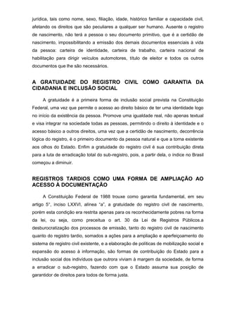 jurídica, tais como nome, sexo, filiação, idade, histórico familiar e capacidade civil,
afetando os direitos que são peculiares a qualquer ser humano. Ausente o registro
de nascimento, não terá a pessoa o seu documento primitivo, que é a certidão de
nascimento, impossibilitando a emissão dos demais documentos essenciais à vida
da pessoa: carteira de identidade, carteira de trabalho, carteira nacional de
habilitação para dirigir veículos automotores, título de eleitor e todos os outros
documentos que lhe são necessários.
A GRATUIDADE DO REGISTRO CIVIL COMO GARANTIA DA
CIDADANIA E INCLUSÃO SOCIAL
A gratuidade é a primeira forma de inclusão social prevista na Constituição
Federal, uma vez que permite o acesso ao direito básico de ter uma identidade logo
no início da existência da pessoa. Promove uma igualdade real, não apenas textual
e visa integrar na sociedade todas as pessoas, permitindo o direito à identidade e o
acesso básico a outros direitos, uma vez que a certidão de nascimento, decorrência
lógica do registro, é o primeiro documento da pessoa natural e que a torna existente
aos olhos do Estado. Enfim a gratuidade do registro civil é sua contribuição direta
para a luta de erradicação total do sub-registro, pois, a partir dela, o índice no Brasil
começou a diminuir.
REGISTROS TARDIOS COMO UMA FORMA DE AMPLIAÇÃO AO
ACESSO À DOCUMENTAÇÃO
A Constituição Federal de 1988 trouxe como garantia fundamental, em seu
artigo 5°, inciso LXXVI, alínea “a”, a gratuidade do registro civil de nascimento,
porém esta condição era restrita apenas para os reconhecidamente pobres na forma
da lei, ou seja, como preceitua o art. 30 da Lei de Registros Públicos.a
desburocratização dos processos de emissão, tanto do registro civil de nascimento
quanto do registro tardio, somados a ações para a ampliação e aperfeiçoamento do
sistema de registro civil existente, e a elaboração de políticas de mobilização social e
expansão do acesso à informação, são formas de contribuição do Estado para a
inclusão social dos indivíduos que outrora viviam à margem da sociedade, de forma
a erradicar o sub-registro, fazendo com que o Estado assuma sua posição de
garantidor de direitos para todos de forma justa.
 