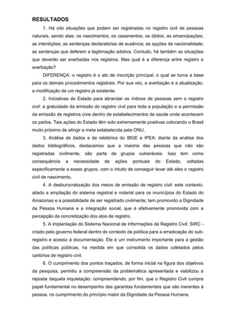 RESULTADOS
1. Há oito situações que podem ser registradas no registro civil de pessoas
naturais, sendo elas: os nascimentos; os casamentos; os óbitos; as emancipações;
as interdições; as sentenças declaratórias de ausência; as opções de nacionalidade;
as sentenças que deferem a legitimação adotiva. Contudo, há também as situações
que deverão ser averbadas nos registros. Mas qual é a diferença entre registro e
averbação?
DIFERENÇA: o registro é o ato de inscrição principal, o qual se torna a base
para os demais procedimentos registrais. Por sua vez, a averbação é a atualização,
a modificação de um registro já existente.
2. Iniciativas do Estado para abrandar os índices de pessoas sem o registro
civil: a gratuidade da emissão do registro civil para toda a população e a permissão
da emissão de registros civis dentro de estabelecimentos de saúde onde acontecem
os partos. Tais ações do Estado têm sido extremamente positivas colocando o Brasil
muito próximo de atingir a meta estabelecida pela ONU.
3. Análise de dados e de relatórios do IBGE e IPEA: diante da análise dos
dados bibliográficos, destacamos que a maioria das pessoas que não são
registradas civilmente, são parte de grupos vulneráveis. Isso tem como
consequência a necessidade de ações pontuais do Estado, voltadas
especificamente a esses grupos, com o intuito de conseguir levar até eles o registro
civil de nascimento.
4. A desburocratização dos meios de emissão de registro civil: este contexto,
aliado a ampliação do sistema registral e notarial para os municípios do Estado do
Amazonas e a possibilidade de ser registrado civilmente, tem promovido a Dignidade
da Pessoa Humana e a integração social, que é efetivamente promovida com a
percepção da concretização dos atos de registro.
5. A implantação do Sistema Nacional de Informações de Registro Civil: SIRC -
criado pelo governo federal dentro do contexto da política para a erradicação do sub-
registro e acesso à documentação. Ele é um instrumento importante para a gestão
das políticas públicas, na medida em que consolida os dados coletados pelos
cartórios de registro civil.
6. O cumprimento dos pontos traçados, de forma inicial na figura dos objetivos
da pesquisa, permitiu a compreensão da problemática apresentada e viabilizou a
reposta daquela inquietação: compreendendo, por fim, que o Registro Civil cumpre
papel fundamental no desempenho das garantias fundamentais que são inerentes à
pessoa, no cumprimento do princípio maior da Dignidade da Pessoa Humana.
 