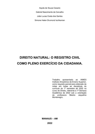 Aquila de Souza Cesario
Gabriel Nascimento de Carvalho
João Lucas Costa dos Santos
Simone Helen Drumond Ischkanian
DIREITO NATURAL: O REGISTRO CIVIL
COMO PLENO EXERCÍCIO DA CIDADANIA.
MANAUS – AM
2022
Trabalho apresentado ao IAMES
Instituto Amazônico de Ensino Superior,
como requisito parcial para obtenção de
notas em todas as disciplinas do
currículo do 1º semestre de 2022 no
curso de Direito, referente à 1ª Semana
Acadêmica de 2022 sob a orientação
da professora Mestra Jaqueline
Montenegro.
 