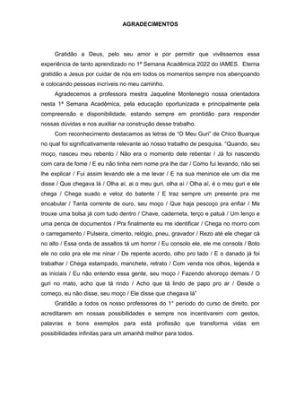 AGRADECIMENTOS
Gratidão a Deus, pelo seu amor e por permitir que vivêssemos essa
experiência de tanto aprendizado no 1ª Semana Acadêmica 2022 do IAMES. Eterna
gratidão a Jesus por cuidar de nós em todos os momentos sempre nos abençoando
e colocando pessoas incríveis no meu caminho.
Agradecemos a professora mestra Jaqueline Montenegro nossa orientadora
nesta 1ª Semana Acadêmica, pela educação oportunizada e principalmente pela
compreensão e disponibilidade, estando sempre em prontidão para responder
nossas dúvidas e nos auxiliar na construção desse trabalho.
Com reconhecimento destacamos as letras de “O Meu Guri” de Chico Buarque
no qual foi significativamente relevante ao nosso trabalho de pesquisa. “Quando, seu
moço, nasceu meu rebento / Não era o momento dele rebentar / Já foi nascendo
com cara de fome / E eu não tinha nem nome pra lhe dar / Como fui levando, não sei
lhe explicar / Fui assim levando ele a me levar / E na sua meninice ele um dia me
disse / Que chegava lá / Olha aí, ai o meu guri, olha aí / Olha aí, é o meu guri e ele
chega / Chega suado e veloz do batente / E traz sempre um presente pra me
encabular / Tanta corrente de ouro, seu moço / Que haja pescoço pra enfiar / Me
trouxe uma bolsa já com tudo dentro / Chave, caderneta, terço e patuá / Um lenço e
uma penca de documentos / Pra finalmente eu me identificar / Chega no morro com
o carregamento / Pulseira, cimento, relógio, pneu, gravador / Rezo até ele chegar cá
no alto / Essa onda de assaltos tá um horror / Eu consolo ele, ele me consola / Boto
ele no colo pra ele me ninar / De repente acordo, olho pro lado / E o danado já foi
trabalhar / Chega estampado, manchete, retrato / Com venda nos olhos, legenda e
as iniciais / Eu não entendo essa gente, seu moço / Fazendo alvoroço demais / O
guri no mato, acho que tá rindo / Acho que tá lindo de papo pro ar / Desde o
começo, eu não disse, seu moço / Ele disse que chegava lá”
Gratidão a todos os nosso professores do 1° período do curso de direito, por
acreditarem em nossas possibilidades e sempre nos incentivarem com gestos,
palavras e bons exemplos para está profissão que transforma vidas em
possibilidades infinitas para um amanhã melhor para todos.
 