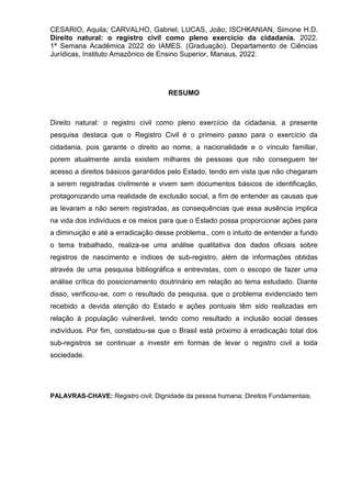 CESARIO, Aquila; CARVALHO, Gabriel; LUCAS, João; ISCHKANIAN, Simone H.D.
Direito natural: o registro civil como pleno exercício da cidadania. 2022.
1ª Semana Acadêmica 2022 do IAMES. (Graduação). Departamento de Ciências
Jurídicas, Instituto Amazônico de Ensino Superior, Manaus, 2022.
RESUMO
Direito natural: o registro civil como pleno exercício da cidadania, a presente
pesquisa destaca que o Registro Civil é o primeiro passo para o exercício da
cidadania, pois garante o direito ao nome, a nacionalidade e o vínculo familiar,
porem atualmente ainda existem milhares de pessoas que não conseguem ter
acesso a direitos básicos garantidos pelo Estado, tendo em vista que não chegaram
a serem registradas civilmente e vivem sem documentos básicos de identificação,
protagonizando uma realidade de exclusão social, a fim de entender as causas que
as levaram a não serem registradas, as consequências que essa ausência implica
na vida dos indivíduos e os meios para que o Estado possa proporcionar ações para
a diminuição e até a erradicação desse problema., com o intuito de entender a fundo
o tema trabalhado, realiza-se uma análise qualitativa dos dados oficiais sobre
registros de nascimento e índices de sub-registro, além de informações obtidas
através de uma pesquisa bibliográfica e entrevistas, com o escopo de fazer uma
análise crítica do posicionamento doutrinário em relação ao tema estudado. Diante
disso, verificou-se, com o resultado da pesquisa, que o problema evidenciado tem
recebido a devida atenção do Estado e ações pontuais têm sido realizadas em
relação à população vulnerável, tendo como resultado a inclusão social desses
indivíduos. Por fim, constatou-se que o Brasil está próximo à erradicação total dos
sub-registros se continuar a investir em formas de levar o registro civil a toda
sociedade.
PALAVRAS-CHAVE: Registro civil; Dignidade da pessoa humana; Direitos Fundamentais.
 