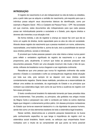 INTRODUÇÃO
O registro de nascimento é um ato indispensável na vida de todos os cidadãos,
pois a partir dele que se adquire a certidão de nascimento, pré-requisito para que o
indivíduo possa adquirir seus documentos básicos de identificação, como por
exemplo o Registro Geral – RG e o Cadastro de Pessoa Física – CPF. Na sociedade
em que vivemos, estes documentos são indispensáveis para que cada pessoa
possa ser individualizada perante a sociedade e o Estado, pois alguns direitos e
deveres são inerentes a sua situação cível.
De forma indireta, o ato de registrar a criança ao nascer faz com que ela se
torne um sujeito de direitos, tendo capacidade para os atos da vida em sociedade.
Através desse registro de nascimento que a pessoa receberá um nome, sobrenome,
nacionalidade, uma história familiar e, acima de tudo, terá a possibilidade de exercer
seus direitos políticos, sociais e individuais.
É provável que muitas pessoas passem uma vida inteira e talvez nunca parem
para refletir o verdadeiro significado do registro de nascimento e o que ele
proporciona, pois, atualmente, é comum que todas as pessoas possuam seus
documentos pessoais. Porém ser uma situação incomum não muda o fato de que,
ainda, milhares de brasileiros nunca chegaram a ser registrados civilmente.
Ressalte-se que uma pessoa que nunca foi registrada civilmente não existe
perante o Estado e a sociedade e sofre as consequências negativas desta situação
por toda sua vida, pois sempre irá se deparar com seus direitos sendo
constantemente negados. Diante dessa realidade, percebeu-se a essencialidade de
efetuar uma análise da sociedade, da organização do Estado e os princípios que
norteiam sua sistemática legal, bem como de que forma a ausência do registro civil
fere esses princípios.
O texto constitucional brasileiro foi elaborado tomando por base preceitos tidos
como fundamentais. Tais preceitos, ou princípios, são grafados nos artigos iniciais
da Magna Carta e perpassam seu valor e conteúdo por todos os outros diplomas
legais que integram o ordenamento jurídico pátrio. Um desses princípios norteadores
do Estado que torna-se essencial destacá-lo é o da dignidade da pessoa humana,
sendo tido como um dos elementos basilares de toda a sistemática legal brasileira.
Nesse sentido, desenvolveu-se a presente pesquisa baseando-se na busca
pelo conhecimento específico no que tange à importância do registro civil na
sistemática social brasileira. Assim sendo, os esforços aqui empenhados foram
norteados com o intuito de se compreender até que ponto se torna possível
 