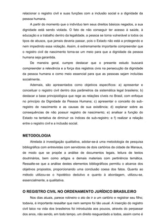 relacionar o registro civil e suas funções com a inclusão social e a dignidade da
pessoa humana.
A partir do momento que o indivíduo tem seus direitos básicos negados, a sua
dignidade está sendo violada. O fato de não conseguir ter acesso à saúde, à
educação e a trabalho dentro da legalidade, a pessoa se torna vulnerável a todos os
tipos de abusos, que jamais deveria passar, pois o Estado não está a protegendo e
nem impedindo essa violação. Assim, é extremamente importante compreender que
o registro civil de nascimento torna-se um meio para que a dignidade da pessoa
humana seja garantida.
De maneira geral, cumpre destacar que o presente estudo buscará
compreender a relevância e a força dos registros civis na persecução da dignidade
da pessoa humana e como meio essencial para que as pessoas sejam incluídas
socialmente.
Ademais, são apresentados como objetivos específicos: a) apresentar e
conceituar o registro civil dentro dos parâmetros da sistemática legal brasileira; b)
destacar a base principiológica que rege as relações cíveis no Brasil, com enfoque
no princípio da Dignidade da Pessoa Humana; c) apresentar o conceito do sub-
registro de nascimento e as causas de sua existência; d) explanar sobre as
consequências de não possuir registro de nascimento; e) analisar a função do
Estado na tentativa de diminuir os índices de sub-registro; e f) realizar a relação
entre o registro civil e a inclusão social.
METODOLOGIA
Atrelada à investigação qualitativa, adotar-se-á uma metodologia de pesquisa
bibliográfica com entrevistas com servidores de dois cartórios da cidade de Manaus,
de modo que se propõe a análise de documentos legais, leitura de textos
doutrinários, bem como artigos e demais materiais com pertinência temática.
Ressalte-se que a análise destes elementos bibliográficos permitiu o alcance dos
objetivos propostos, proporcionando uma conclusão coesa dos fatos. Quanto ao
método utilizou-se o hipotético dedutivo e quanto à abordagem, utilizou-se,
essencialmente, a qualitativa.
O REGISTRO CIVIL NO ORDENAMENTO JURÍDICO BRASILEIRO
Nos dias atuais, parece rotineiro o ato de ir a um cartório e registrar seu filho;
todavia, é importante ressaltar que nem sempre foi tão usual. A inserção do registro
civil laico na vida dos brasileiros foi introduzida aos poucos, através do perpassar
dos anos, não sendo, em todo tempo, um direito resguardado a todos, assim como é
 
