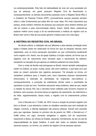 na contemporaneidade. Pelo fato da habitualidade de viver em uma sociedade em
que as pessoas, em geral, possuem Registro Civil de Nascimento e,
consequentemente, os demais documentos pessoais como o Registro Geral (RG) e
o Cadastro de Pessoas Físicas (CPF), provavelmente poucas pessoas pensam
sobre o valor fundamental que estes têm em suas vidas. Por mais improvável que
pareça, ainda existem milhares de pessoas que possuem seus direitos tolhidos por
não ter acesso a essa documentação básica. Assim, diante disso, pretende-se
explorar melhor como surgiu e foi se transformando o instituto do registro civil no
Brasil, bem como o fato de sua posse garantir o básico para uma vida digna.
A HISTÓRIA DO REGISTRO CIVIL NO BRASIL
No Brasil colônia, a realidade não era diferente e esta estreita correlação entre
Igreja e Estado podia ser observada na forma em que as pessoas naturais eram
registradas, pois os livros paroquiais equivaliam ao que conhecemos atualmente
como registro civil. Assim, era da Igreja Católica a função notarial, de forma que os
registros civis de nascimento eram lavrados após o sacramento do batismo,
resultando na situação de que apenas os católicos poderiam ter esse direito.
Com a vinda da família real portuguesa ao Brasil, vieram também estrangeiros
residir na Colônia, os quais, muitas vezes, não eram católicos, o que fazia com que
estes se vissem excluídos dos registros paroquiais. Tal situação se tornou um
verdadeiro problema para o Império pois, seus interesses estavam basicamente
direcionados à obtenção de identidades de imigrantes não-católicos e,
consequentemente, a produção de estatísticas oficiais sobre a quantidade de
aportados no país por ano. Tentando solucionar esse problema, sabe-se que, desde
a metade do século XIX, leis e decretos foram editados pelo Governo Imperial na
tentativa, sem sucesso, de tornar laicos os registros de nascimento, de matrimônio e
de óbito, regulamentando, desse modo, o registro civil no ordenamento jurídico
pátrio.
Com o Decreto-Lei n.º 5.604, de 1874, houve a criação do primeiro registro civil
laico no Brasil, o que atenderia a todos os cidadãos nascidos aqui sem restrição de
religião. Contudo, a referida legislação não possuiu eficácia, ficando sem previsão
para que vigorasse. Apenas no primeiro dia de janeiro de 1889, o Decreto-Lei n.º
9.886 entrou em vigor, tornando obrigatório o registro civil de nascimento,
casamento e óbitos, em ofícios do Estado, deixando, formalmente, de ser um ato de
responsabilidade da Igreja Católica. A partir dali, todos os estados brasileiros
deveriam possuir, no mínimo, um cartório de registro civil de pessoas naturais.
 