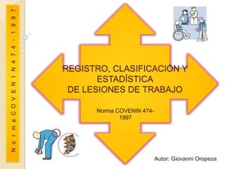 REGISTRO, CLASIFICACIÓN Y
ESTADÍSTICA
DE LESIONES DE TRABAJO
Norma COVENIN 474-
1997
Autor: Giovanni Oropeza
NormaCOVENIN474-1997
 