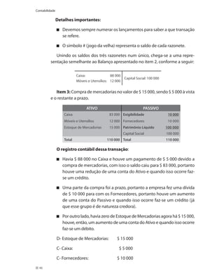 Contabilidade

                Detalhes importantes:

                   Devemos sempre numerar os lançamentos para saber a que transação
                   se refere.

                   O símbolo # (jogo da velha) representa o saldo de cada razonete.

            Unindo os saldos dos três razonetes num único, chega-se a uma repre-
         sentação semelhante ao Balanço apresentado no item 2, conforme a seguir:

                            Caixa:               88 000
                                                          Capital Social: 100 000
                            Móveis e Utensílios: 12 000

            Item 3: Compra de mercadorias no valor de $ 15 000, sendo $ 5 000 à vista
         e o restante a prazo.

                                  ATIVO                                PASSIVO
                    Caixa                       83 000 Exigibilidade                 10 000
                    Móveis e Utensílios         12 000 Fornecedores                  10 000
                    Estoque de Mercadorias      15 000 Patrimônio Líquido           100 000
                                                          Capital Social            100 000
                    Total                     110 000 Total                         110 000

                O registro contábil dessa transação:

                   Havia $ 88 000 no Caixa e houve um pagamento de $ 5 000 devido a
                   compra de mercadorias, com isso o saldo caiu para $ 83 000, portanto
                   houve uma redução de uma conta do Ativo e quando isso ocorre faz-
                   se um crédito.

                   Uma parte da compra foi a prazo, portanto a empresa fez uma dívida
                   de $ 10 000 para com os Fornecedores, portanto houve um aumento
                   de uma conta do Passivo e quando isso ocorre faz-se um crédito (já
                   que esse grupo é de natureza credora).

                   Por outro lado, havia zero de Estoque de Mercadorias agora há $ 15 000,
                   houve, então, um aumento de uma conta do Ativo e quando isso ocorre
                   faz-se um débito.

                D- Estoque de Mercadorias:          $ 15 000

                C- Caixa:                             $ 5 000

                C- Fornecedores:                    $ 10 000

  46
 