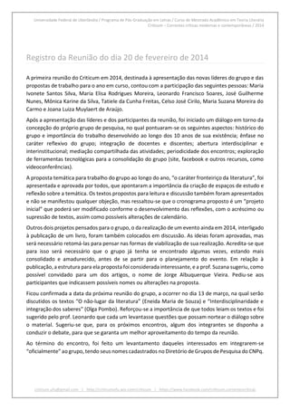 Universidade Federal de Uberlândia / Programa de Pós-Graduação em Letras / Curso de Mestrado Acadêmico em Teoria Literária
Criticum – Correntes críticas modernas e contemporâneas / 2014
criticum.ufu@gmail.com | http://criticumufu.wix.com/criticum | https://www.facebook.com/criticum.correntescriticas
Registro da Reunião do dia 20 de fevereiro de 2014
A primeira reunião do Criticum em 2014, destinada à apresentação das novas líderes do grupo e das
propostas de trabalho para o ano em curso, contou com a participação das seguintes pessoas: Maria
Ivonete Santos Silva, Maria Elisa Rodrigues Moreira, Leonardo Francisco Soares, José Guilherme
Nunes, Mônica Karine da Silva, Tatiele da Cunha Freitas, Celso José Cirilo, Maria Suzana Moreira do
Carmo e Joana Luiza Muylaert de Araújo.
Após a apresentação das líderes e dos participantes da reunião, foi iniciado um diálogo em torno da
concepção do próprio grupo de pesquisa, no qual pontuaram-se os seguintes aspectos: histórico do
grupo e importância do trabalho desenvolvido ao longo dos 10 anos de sua existência; ênfase no
caráter reflexivo do grupo; integração de docentes e discentes; abertura interdisciplinar e
interinstitucional; mediação compartilhada das atividades; periodicidade dos encontros; exploração
de ferramentas tecnológicas para a consolidação do grupo (site, facebook e outros recursos, como
videoconferências).
A proposta temática para trabalho do grupo ao longo do ano, “o caráter fronteiriço da literatura”, foi
apresentada e aprovada por todos, que apontaram a importância da criação de espaços de estudo e
reflexão sobre a temática. Os textos propostos para leitura e discussão também foram apresentados
e não se manifestou qualquer objeção, mas ressaltou-se que o cronograma proposto é um “projeto
inicial” que poderá ser modificado conforme o desenvolvimento das reflexões, com o acréscimo ou
supressão de textos, assim como possíveis alterações de calendário.
Outros dois projetos pensados para o grupo, o da realização de um evento ainda em 2014, interligado
à publicação de um livro, foram também colocados em discussão. As ideias foram aprovadas, mas
será necessário retomá-las para pensar nas formas de viabilização de sua realização. Acredita-se que
para isso será necessário que o grupo já tenha se encontrado algumas vezes, estando mais
consolidado e amadurecido, antes de se partir para o planejamento do evento. Em relação à
publicação,a estrutura para ela proposta foi considerada interessante, e a prof. Suzana sugeriu,como
possível convidado para um dos artigos, o nome de Jorge Albuquerque Vieira. Pediu-se aos
participantes que indicassem possíveis nomes ou alterações na proposta.
Ficou confirmada a data da próxima reunião do grupo, a ocorrer no dia 13 de março, na qual serão
discutidos os textos “O não-lugar da literatura” (Eneida Maria de Souza) e “Interdisciplinaridade e
integração dos saberes” (Olga Pombo). Reforçou-se a importância de que todos leiam os textos e foi
sugerido pelo prof. Leonardo que cada um levantasse questões que possam nortear o diálogo sobre
o material. Sugeriu-se que, para os próximos encontros, algum dos integrantes se disponha a
conduzir o debate, para que se garanta um melhor aproveitamento do tempo da reunião.
Ao término do encontro, foi feito um levantamento daqueles interessados em integrarem-se
“oficialmente” ao grupo, tendo seus nomes cadastrados no Diretório de Grupos de Pesquisa do CNPq.
 