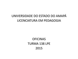 UNIVERSIDADE DO ESTADO DO AMAPÁ
LICENCIATURA EM PEDAGOGIA
OFICINAS
TURMA 138 LPE
2015
 