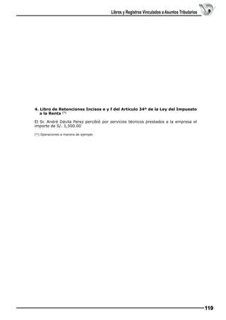 Libros y Registros Vinculados a Asuntos Tributarios

4. Libro de Retenciones Incisos e y f del Artículo 34º de la Ley del Impuesto
a la Renta (*)
El Sr. André Dávila Perez percibió por servicios técnicos prestados a la empresa el
importe de S/. 1,500.00
(*) Operaciones a manera de ejemplo

119

 