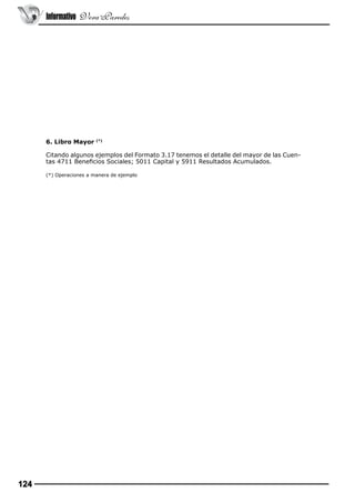 Informativo Vera Paredes

6. Libro Mayor

(*)

Citando algunos ejemplos del Formato 3.17 tenemos el detalle del mayor de las Cuentas 4711 Beneficios Sociales; 5011 Capital y 5911 Resultados Acumulados.
(*) Operaciones a manera de ejemplo

124

 