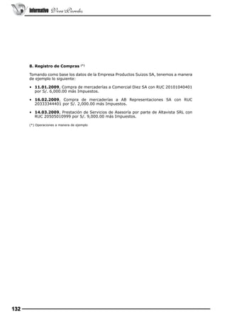Informativo Vera Paredes

8. Registro de Compras

(*)

Tomando como base los datos de la Empresa Productos Suizos SA, tenemos a manera
de ejemplo lo siguiente:
•	 11.01.2009, Compra de mercaderías a Comercial Diez SA con RUC 20101040401
por S/. 6,000.00 más Impuestos.
•	 16.02.2009, Compra de mercaderías a AB Representaciones SA con RUC
20333344401 por S/. 2,000.00 más Impuestos.
•	 14.03.2009, Prestación de Servicios de Asesoría por parte de Altavista SRL con
RUC 20505010999 por S/. 9,000.00 más Impuestos.
(*) Operaciones a manera de ejemplo

132

 