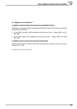 Libros y Registros Vinculados a Asuntos Tributarios

11. Registros de Inventario

(*)

a. Registro del Inventario Permanente en Unidades Físicas
Tomando como base los datos de la Empresa Productos Suizos SA, tenemos a manera
de ejemplo lo siguiente:
• 	 11.01.2009, Ingresan 1000 unidades de Artículos de niños – código 20401 con F/.
001-009.
• 	 14.01.2009, Salen 100 unidades de Artículos de niños – código 20401 con Guía
001-144.
b. Registro del Inventario Permanente Valorizado
Tomando como base los datos anteriores tenemos que el costo unitario de los productos es S/. 6.00.
(*) Operaciones a manera de ejemplo

141

 