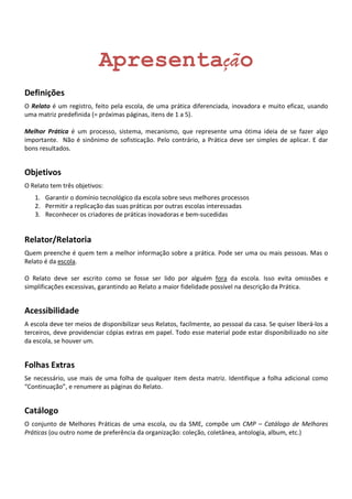 Apresentação
Definições
O Relato é um registro, feito pela escola, de uma prática diferenciada, inovadora e muito eficaz, usando
uma matriz predefinida (= próximas páginas, itens de 1 a 5).

Melhor Prática é um processo, sistema, mecanismo, que represente uma ótima ideia de se fazer algo
importante. Não é sinônimo de sofisticação. Pelo contrário, a Prática deve ser simples de aplicar. E dar
bons resultados.


Objetivos
O Relato tem três objetivos:
   1. Garantir o domínio tecnológico da escola sobre seus melhores processos
   2. Permitir a replicação das suas práticas por outras escolas interessadas
   3. Reconhecer os criadores de práticas inovadoras e bem-sucedidas


Relator/Relatoria
Quem preenche é quem tem a melhor informação sobre a prática. Pode ser uma ou mais pessoas. Mas o
Relato é da escola.

O Relato deve ser escrito como se fosse ser lido por alguém fora da escola. Isso evita omissões e
simplificações excessivas, garantindo ao Relato a maior fidelidade possível na descrição da Prática.


Acessibilidade
A escola deve ter meios de disponibilizar seus Relatos, facilmente, ao pessoal da casa. Se quiser liberá-los a
terceiros, deve providenciar cópias extras em papel. Todo esse material pode estar disponibilizado no site
da escola, se houver um.


Folhas Extras
Se necessário, use mais de uma folha de qualquer item desta matriz. Identifique a folha adicional como
“Continuação”, e renumere as páginas do Relato.


Catálogo
O conjunto de Melhores Práticas de uma escola, ou da SME, compõe um CMP – Catálogo de Melhores
Práticas (ou outro nome de preferência da organização: coleção, coletânea, antologia, album, etc.)
 
