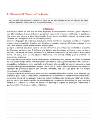 2. Diferencial: O “Comercial” da Prática

   Faça um breve, mas convincente, “comercial” da Prática. Em que ela é diferente? Por que sua replicação em outras
   escolas é imperdível? Em que situação ela foi criada/introduzida?



                                                  Diferencial
Humanização através da arte, esse é o mote do projeto. Formar indivíduos reflexivos, aptos a adquirir os
mais diferentes tipos de saber, indivíduos que pensem e que compreendam os problemas e as questões da
vida. Jovens que possam, a partir da construção de um mundo mais lúdico, abstrair da crueza da vida
cotidiana, para ter esperanças de um futuro mais ameno.
Conhecer a linguagem do audiovisual através das oficinas ministradas no projeto permite aos estudantes
praticar a intertextualidade, descobrir sons, barulhos e melodias, conhecer referências estéticas, brincar
com a arte, além de ampliar a capacidade de aprendizagem.
O projeto se constrói através da troca de saberes entre alunos e os professores, libertando os estudantes
das limitações ao livre pensar. Trabalha-se arte digital e suas tecnologias ao mesmo tempo em que se
valoriza a criatividade dos alunos e estimula-se a liberdade de expressão, de pensamento, de fruição do
mundo. Em suma, busca-se uma educação libertadora, com práticas voltadas para a construção de
pensamentos autônomos.
A arte digital e o conhecimento de suas tecnologias dá ao jovem voz ativa, permite um espaço de fala onde
ele pode se representar e onde pode representar o mundo que o cerca, externalizando a forma peculiar da
percepção da realidade que tem a juventude. As oficinas de arte-educação, por estarem baseadas na troca,
permitem o diálogo com as realidades sociais e com os valores culturais da comunidade escolar, tornando a
replicação da experiência possível em contextos diferentes, sem que haja perda de suas funções
formadoras e de sensibilização.
O projeto entende que as conquistas técnicas de uma sociedade são produto do olhar dessa sociedade para
o contexto que a cerca e, nesse sentido, acreditamos que transformações na realidade mais imediatas da
comunidade escolar só são possíveis através da instrumentalização dos alunos para elaboração crítica e
ação em valores mais amplos da vida, não só orientados para o segmento do trabalho. Por isso, a educação
artística e a estética se somam ao ensino das tecnologias digitais de produção, estimulando o
questionamento reflexivo e as escolhas autônomas.
 