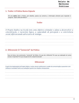 Relato de
                                                                                             Melhores
                                                                                             Práticas

1. Trailer: A Prática Numa Cápsula

    Dê uma notícia sobre a Prática, sem detalhes, apenas seu contorno, a informação suficiente para responder à
    pergunta: “Qual a ideia da Prática?”



                                                      Trailer


O Projeto Xadrez na Escola tem como objetivo estimular o aluno a desenvolver a
concentração, o raciocínio lógico, a capacidade de percepção e a convivência
social, diferenciando adversário de inimigo.




2. Diferencial: O “Comercial” da Prática

   Faça um breve, mas convincente, “comercial” da Prática. Em que ela é diferente? Por que sua replicação em outras
   escolas é imperdível? Em que situação ela foi criada/introduzida?



                                                  Diferencial

A partir da implantação do Projeto Xadrez, muitos alunos melhoraram o poder de concentração e passaram a ter
melhores resultados tanto nas avaliações quanto nas relações interpessoais.




                                                                                                                      3
 