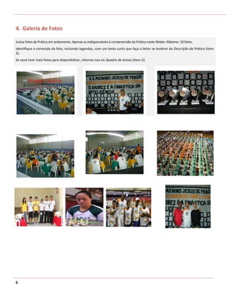 4. Galeria de Fotos

Inclua fotos da Prática em andamento. Apenas as indispensáveis à compreensão da Prática neste Relato. Máximo: 10 fotos.
Identifique o conteúdo da foto, incluindo legendas, com um texto curto que faça o leitor se lembrar da Descrição da Prática (item
3).
Se você tiver mais fotos para disponibilizar, informe isso no Quadro de Avisos (item 5).




6
 