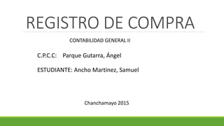 REGISTRO DE COMPRA
C.P.C.C: Parque Gutarra, Ángel
CONTABILIDAD GENERAL II
ESTUDIANTE: Ancho Martinez, Samuel
Chanchamayo 2015
 