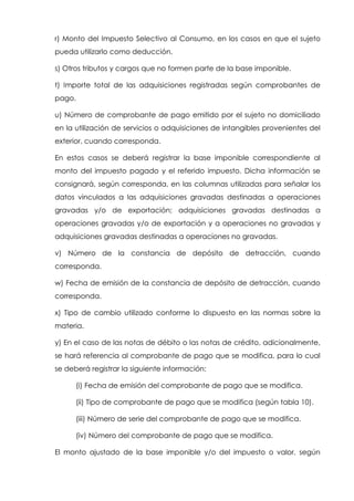 r) Monto del Impuesto Selectivo al Consumo, en los casos en que el sujeto
pueda utilizarlo como deducción.
s) Otros tributos y cargos que no formen parte de la base imponible.
t) Importe total de las adquisiciones registradas según comprobantes de
pago.
u) Número de comprobante de pago emitido por el sujeto no domiciliado
en la utilización de servicios o adquisiciones de intangibles provenientes del
exterior, cuando corresponda.
En estos casos se deberá registrar la base imponible correspondiente al
monto del impuesto pagado y el referido impuesto. Dicha información se
consignará, según corresponda, en las columnas utilizadas para señalar los
datos vinculados a las adquisiciones gravadas destinadas a operaciones
gravadas y/o de exportación; adquisiciones gravadas destinadas a
operaciones gravadas y/o de exportación y a operaciones no gravadas y
adquisiciones gravadas destinadas a operaciones no gravadas.
v) Número de la constancia de depósito de detracción, cuando
corresponda.
w) Fecha de emisión de la constancia de depósito de detracción, cuando
corresponda.
x) Tipo de cambio utilizado conforme lo dispuesto en las normas sobre la
materia.
y) En el caso de las notas de débito o las notas de crédito, adicionalmente,
se hará referencia al comprobante de pago que se modifica, para lo cual
se deberá registrar la siguiente información:
(i) Fecha de emisión del comprobante de pago que se modifica.
(ii) Tipo de comprobante de pago que se modifica (según tabla 10).
(iii) Número de serie del comprobante de pago que se modifica.
(iv) Número del comprobante de pago que se modifica.
El monto ajustado de la base imponible y/o del impuesto o valor, según
 