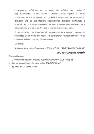 corresponda, señalado en las notas de crédito, se consignará
respectivamente, en las columnas utilizadas para registrar los datos
vinculados a las adquisiciones gravadas destinadas a operaciones
gravadas y/o de exportación; adquisiciones gravadas destinadas a
operaciones gravadas y/o de exportación y a operaciones no gravadas y
adquisiciones gravadas destinadas a operaciones no gravadas.
El monto de la base imponible y/o impuesto o valor, según corresponda,
señalados en las notas de débito, se consignarán respectivamente en las
columnas indicadas en el párrafo anterior.
(z) Totales.
A tal efecto, se deberá emplear el FORMATO 13.1: "REGISTRO DE COMPRAS".
CPC. YURI GONZALES RENTERÍA
Textos utilizados:
– Contabilidad Básica – Teodoro Huamán Camacho. 2006 – Pag. 53.
– Resolución de Superintendencia No. 234-2006/SUNAT.
– Aportes del Docente Titular.
 
