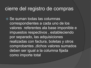 cierre del registro de compras
 Se suman todas las columnas
correspondientes a cada uno de los
valores referentes ala base imponible e
impuestos respectivos , estableciendo
por separado, las adquisiciones
realizadas con factura, boletas y otros
comprobantes ,dichos valores sumados
deben ser igual a la columna fijada
como importe total
 