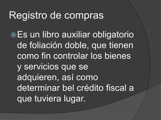 Registro de compras
Es un libro auxiliar obligatorio
de foliación doble, que tienen
como fin controlar los bienes
y servicios que se
adquieren, así como
determinar bel crédito fiscal a
que tuviera lugar.
 