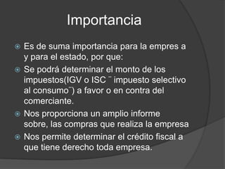 Importancia
 Es de suma importancia para la empres a
y para el estado, por que:
 Se podrá determinar el monto de los
impuestos(IGV o ISC ¨ impuesto selectivo
al consumo¨) a favor o en contra del
comerciante.
 Nos proporciona un amplio informe
sobre, las compras que realiza la empresa
 Nos permite determinar el crédito fiscal a
que tiene derecho toda empresa.
 