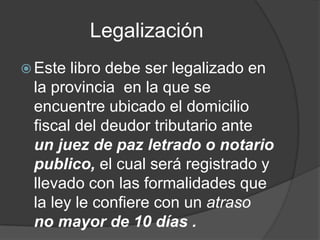 Legalización
 Este libro debe ser legalizado en
la provincia en la que se
encuentre ubicado el domicilio
fiscal del deudor tributario ante
un juez de paz letrado o notario
publico, el cual será registrado y
llevado con las formalidades que
la ley le confiere con un atraso
no mayor de 10 días .
 