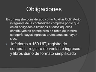 Obligaciones
Es un registro considerado como Auxiliar Obligatorio
integrante de la contabilidad completa por lo que
están obligados a llevarlos a todos aquellos
contribuyentes perceptores de renta de tercera
categoría cuyos ingresos brutos anuales hayan
sido:
‫ﻠ‬ inferiores a 150 UIT, registro de
compras , registro de ventas e ingresos
y libros diario de formato simplificado
 