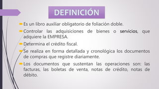 Es un libro auxiliar obligatorio de foliación doble.
Controlar las adquisiciones de bienes o servicios, que
adquiere la EMPRESA.
Determina el crédito fiscal.
Se realiza en forma detallada y cronológica los documentos
de compras que registre diariamente.
Los documentos que sustentan las operaciones son: las
facturas, las boletas de venta, notas de crédito, notas de
débito.
 