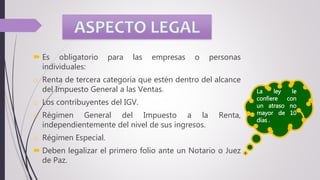  Es obligatorio para las empresas o personas
individuales:
o Renta de tercera categoría que estén dentro del alcance
del Impuesto General a las Ventas.
o Los contribuyentes del IGV.
o Régimen General del Impuesto a la Renta,
independientemente del nivel de sus ingresos.
o Régimen Especial.
 Deben legalizar el primero folio ante un Notario o Juez
de Paz.
La ley le
confiere con
un atraso no
mayor de 10
días .
 
