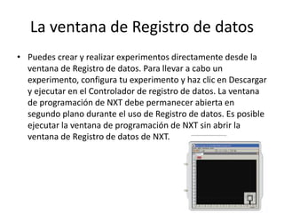 La ventana de Registro de datos 
• Puedes crear y realizar experimentos directamente desde la 
ventana de Registro de datos. Para llevar a cabo un 
experimento, configura tu experimento y haz clic en Descargar 
y ejecutar en el Controlador de registro de datos. La ventana 
de programación de NXT debe permanecer abierta en 
segundo plano durante el uso de Registro de datos. Es posible 
ejecutar la ventana de programación de NXT sin abrir la 
ventana de Registro de datos de NXT. 
 