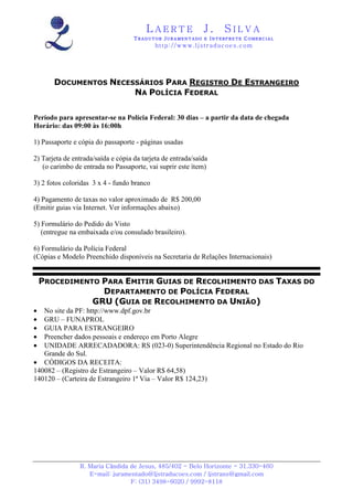 LAERTE                   J.       SILVA
                                    TRADUTOR JURAMENTADO E INTERPRETE COMERCIAL
                                            h ttp : // w ww . lj st r ad uc oe s .c o m




       DOCUMENTOS NECESSÁRIOS PARA REGISTRO DE ESTRANGEIRO
                       NA POLÍCIA FEDERAL

Período para apresentar-se na Polícia Federal: 30 dias – a partir da data de chegada
Horário: das 09:00 às 16:00h

1) Passaporte e cópia do passaporte - páginas usadas

2) Tarjeta de entrada/saída e cópia da tarjeta de entrada/saída
   (o carimbo de entrada no Passaporte, vai suprir este ítem)

3) 2 fotos coloridas 3 x 4 - fundo branco

4) Pagamento de taxas no valor aproximado de R$ 200,00
(Emitir guias via Internet. Ver informações abaixo)

5) Formulário do Pedido do Visto
   (entregue na embaixada e/ou consulado brasileiro).

6) Formulário da Polícia Federal
(Cópias e Modelo Preenchido disponíveis na Secretaria de Relações Internacionais)


    PROCEDIMENTO PARA EMITIR GUIAS DE RECOLHIMENTO DAS TAXAS DO
                 DEPARTAMENTO DE POLÍCIA FEDERAL
               GRU (GUIA DE RECOLHIMENTO DA UNIÃO)
•  No site da PF: http://www.dpf.gov.br
•  GRU – FUNAPROL
•  GUIA PARA ESTRANGEIRO
•  Preencher dados pessoais e endereço em Porto Alegre
•  UNIDADE ARRECADADORA: RS (023-0) Superintendência Regional no Estado do Rio
   Grande do Sul.
• CÓDIGOS DA RECEITA:
140082 – (Registro de Estrangeiro – Valor R$ 64,58)
140120 – (Carteira de Estrangeiro 1ª Via – Valor R$ 124,23)




                R. Maria Cândida de Jesus, 485/402 - Belo Horizonte - 31.330-460
                   E-mail: juramentado@ljstraducoes.com / ljstrans@gmail.com
                                 F: (31) 3498-6020 / 9992-8118
 