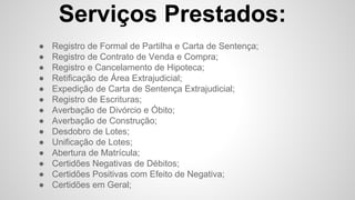 Serviços Prestados:
● Registro de Formal de Partilha e Carta de Sentença;
● Registro de Contrato de Venda e Compra;
● Registro e Cancelamento de Hipoteca;
● Retificação de Área Extrajudicial;
● Expedição de Carta de Sentença Extrajudicial;
● Registro de Escrituras;
● Averbação de Divórcio e Óbito;
● Averbação de Construção;
● Desdobro de Lotes;
● Unificação de Lotes;
● Abertura de Matrícula;
● Certidões Negativas de Débitos;
● Certidões Positivas com Efeito de Negativa;
● Certidões em Geral;
 