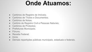 Onde Atuamos:
● Cartórios de Registro de Imóveis;
● Cartórios de Títulos e Documentos;
● Cartórios de Notas;
● Cartório de Registro Civil e Pessoas Naturais;
● Cartórios de Protestos;
● Prefeituras Municipais;
● Fóruns;
● Receita Federal;
● Incra;
● Demais repartições públicas municipais, estaduais e federais.
 
