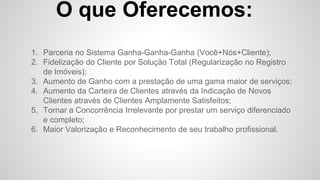O que Oferecemos:
1. Parceria no Sistema Ganha-Ganha-Ganha (Você+Nós+Cliente);
2. Fidelização do Cliente por Solução Total (Regularização no Registro
de Imóveis);
3. Aumento de Ganho com a prestação de uma gama maior de serviços;
4. Aumento da Carteira de Clientes através da Indicação de Novos
Clientes através de Clientes Amplamente Satisfeitos;
5. Tornar a Concorrência Irrelevante por prestar um serviço diferenciado
e completo;
6. Maior Valorização e Reconhecimento de seu trabalho profissional.
 