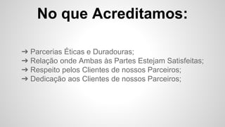 No que Acreditamos:
➔ Parcerias Éticas e Duradouras;
➔ Relação onde Ambas às Partes Estejam Satisfeitas;
➔ Respeito pelos Clientes de nossos Parceiros;
➔ Dedicação aos Clientes de nossos Parceiros;
 