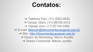 Contatos:
➔ Telefone Fixo: (11) 3522-4630
➔ Celular Claro: (11) 98109-3312
➔ Celular Vivo: (11) 97145-3350
➔ E-mail: falecom@documentacaogeral.com.br
➔ Site: http://documentacaogeral.com.br
➔ Diretor de Marketing: Marco Aurélio
➔ Diretor Comercial: Márcio Jordão
 