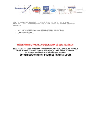 NOTA: EL PARTICIPANTE DEBERÁ LLEVAR PARA EL PRIMER DÍA DEL EVENTO (Viernes
25/03/2011):


   -   UNA COPIA DE ESTA PLANILLA DE REGISTRO DE INSCRIPCIÓN
   -   UNA COPIA DE LA C.I.




       PROCEDIMIENTO PARA LA CONSIGNACIÓN DE ÉSTA PLANILLA:

EL PARTICIPANTE DEBE SOMBREAR TODA ÉSTA INFORMACIÓN, COPIARLA Y PEGARLA
   EN UNA HOJA DE DOCUMENTO MICROSOFT WORD (COMPUTADOR), LLENARLA Y
              ENVIARLA A LA SIGUIENTE DIRECCIÓN ELECTRÓNICA:
         congresopenitenciariounesr@gmail.com
 