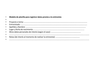 Modelo de planilla para registrar datos previos a la entrevista   Proyecto o tema: ......................................................................................................................... Entrevistado: ............................................................................................................................... Apellido y Nombre: ................................................................................................................... Lugar y fecha de nacimiento: ................................................................................................. Otros datos personales de interés (según el caso): ......................................................... ......................................................................................................................................................... Notas (de interés al momento de realizar la entrevista): .............................................. ......................................................................................................................................................... 