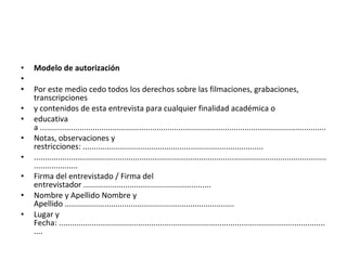 Modelo de autorización    Por este medio cedo todos los derechos sobre las filmaciones, grabaciones, transcripciones y contenidos de esta entrevista para cualquier finalidad académica o educativa a .................................................................................................................................. Notas, observaciones y restricciones: .................................................................................. ......................................................................................................................................................... Firma del entrevistado / Firma del entrevistador .......................................................... Nombre y Apellido Nombre y Apellido ............................................................................. Lugar y Fecha: ............................................................................................................................. 
