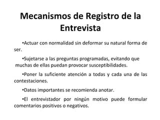 Mecanismos de Registro de la Entrevista Actuar con normalidad sin deformar su natural forma de ser. Sujetarse a las preguntas programadas, evitando que  muchas de ellas puedan provocar susceptibilidades. Poner la suficiente atención a todas y cada una de las contestaciones. Datos importantes se recomienda anotar. El entrevistador por ningún motivo puede formular comentarios positivos o negativos. 