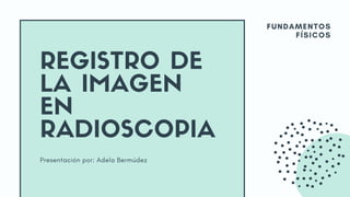 Presentación por: Adela Bermúdez
REGISTRO DE
LA IMAGEN
EN
RADIOSCOPIA
FUNDAMENTOS
FÍSICOS
 