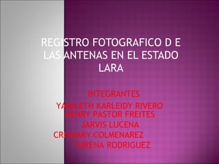 REGISTRO FOTOGRAFICO D E LAS ANTENAS EN EL ESTADO LARA INTEGRANTES YAMILETH KARLEIDY RIVERO HENRY PASTOR FREITES  JARVIS LUCENA  CRISMARY COLMENAREZ YURENA RODRIGUEZ 