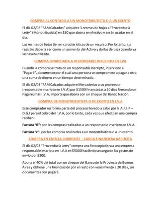 COMPRA AL CONTADO A UN MONOTRIBUTISTA O A UN EXENTO
El día 02/03 “FAMCalzados” adquiere3 resmas de hojas a “Proveeduría
Letty” (Monotributista) en $50 que abona en efectivo y serán usadas en el
día.
Las resmas de hojas tienen características de un recurso. Por lo tanto, su
registro debería ser como un aumento del Activo y darlas de baja cuando ya
se hayan utilizado.
COMPRA FINANCIADA A RESPONSABLE INSCRIPTO EN I.VA
Cuando la compra se trata de un responsableinscripto, interviene el
“Pagaré”, documento por el cual una persona secompromete a pagar a otra
una suma de dinero en un tiempo determinado.
El día 02/03 “FAMCalzados adquiereMercaderías a su proveedor
(responsableinscripto en I.V.A) por $1500 financiadas a 20 días firmando un
Pagaré; más I.V.A, importequeabona con un cheque del Banco Nación.
COMPRA DE MONOTRIBUTISTA O DE EXENTO EN I.V.A
Este comprador no forma parte del proceso llevado a cabo por la A.F.I.P –
D.G.I para el cobro del I.V.A, por lo tanto, cada vez que efectúan una compra
reciben:
Factura“B”: por las compras realizadas a un responsableinscripto en I.V.A.
Factura“c”: por las compras realizadas a un monotributista o a un exento.
COMPRA EN CUENTA CORRIENTE – CARGA FINANCIERA IMPLÍCITA
El día 02/03 “Proveeduría Letty” compra una fotocopiadora a una empresa
responsableinscripta en I.V.A en $5000 haciéndosecargo de los gastos de
envío por $200.
Abona el 40% del total con un cheque del Banco de la Provincia de Buenos
Aires y obtiene una financiación por el resto con vencimiento a 20 días, sin
documentas con pagaré.
 