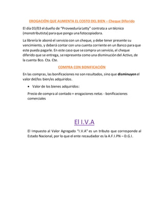 EROGACIÓN QUE AUMENTA EL COSTO DEL BIEN – Cheque Diferido
El día 03/03 el dueño de “Proveeduría Letty” contrata a un técnico
(monotributista) para que ponga una fotocopiadora.
La librería le abonó el servicio con un cheque, y debe tener presente su
vencimiento, y deberá contar con una cuenta corriente en un Banco para que
este pueda pagarle. En este caso que secompra un servicio, el cheque
diferido que se entrega, serepresenta como una disminución del Activo, de
la cuenta Bco. Cta. Cte.
COMPRA CON BONIFICACIÓN
En las compras, las bonificaciones no son resultados, sino que disminuyen el
valor del/los bien/es adquiridos.
 Valor de los bienes adquiridos:
Precio de compra al contado + erogaciones netas - bonificaciones
comerciales
El I.V.A
El Impuesto al Valor Agregado “I.V.A” es un tributo que corresponde al
Estado Nacional, por lo que el ente recaudador es la A.F.I.PN – D.G.I.
 
