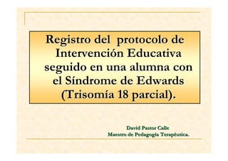 Registro del protocolo de
  Intervención Educativa
seguido en una alumna con
  el Síndrome de Edwards
    (Trisomía 18 parcial).

                  David Pastor Calle
           Maestro de Pedagogía Terapéutica.
 