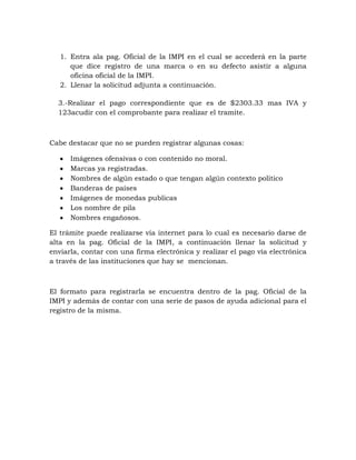 1. Entra ala pag. Oficial de la IMPI en el cual se accederá en la parte
      que dice registro de una marca o en su defecto asistir a alguna
      oficina oficial de la IMPI.
   2. Llenar la solicitud adjunta a continuación.

  3.-Realizar el pago correspondiente que es de $2303.33 mas IVA y
  123acudir con el comprobante para realizar el tramite.



Cabe destacar que no se pueden registrar algunas cosas:

      Imágenes ofensivas o con contenido no moral.
      Marcas ya registradas.
      Nombres de algún estado o que tengan algún contexto político
      Banderas de países
      Imágenes de monedas publicas
      Los nombre de pila
      Nombres engañosos.

El trámite puede realizarse vía internet para lo cual es necesario darse de
alta en la pag. Oficial de la IMPI, a continuación llenar la solicitud y
enviarla, contar con una firma electrónica y realizar el pago vía electrónica
a través de las instituciones que hay se mencionan.



El formato para registrarla se encuentra dentro de la pag. Oficial de la
IMPI y además de contar con una serie de pasos de ayuda adicional para el
registro de la misma.
 