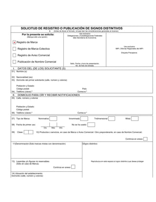 SOLICITUD DE REGISTRO O PUBLICACIÓN DE SIGNOS DISTINTIVOS
                                             3.     (Antes de llenar el formato, sírvase leer las consideraciones generales al reverso).
                                                                                      Uso exclusivo
            Por la presente se solicita:                              Delegaciones y Subdelegaciones Federales
                  (Marque sólo una opción)                                   dela Secretaría de Economía.

  x Registro de Marca
                                                                                                                                              Uso exclusivo
        Registro de Marca Colectiva                                                                                                IMPI, Oficinas Regionales del IMPI

                                                                                                                                           Etiqueta Precaptura.
        Registro de Aviso Comercial

        Publicación de Nombre Comercial
                                                                         Sello, Fecha y hora de presentación,
                                                                                No. de folio de entrada.
 I.     DATOS DEL (DE LOS) SOLICITANTE (S)
01) Nombre (s):

02) Nacionalidad (es):
03) Domicilio del primer solicitante (calle, número y colonia):

    Población y Estado:
    Código postal:                                                                     País:
04) Teléfono (clave):*                                                            Correo-e:*
 II.    DOMICILIO PARA OÍR Y RECIBIR NOTIFICACIONES
05) Calle, número y colonia:



       Población y Estado:
       Código postal:
06) Teléfono (clave):*                                                            Correo-e:*

07) Tipo de Marca:             Nominativa                              Innominada                       Tridimensional                          Mixta

08) Fecha de primer uso:                                                   No se ha usado:
                                       Día        Mes      Año

09)    Clase:                10) Productos o servicios, en caso de Marca o Aviso Comercial / Giro preponderante, en caso de Nombre Comercial:


                                                                                                                                                Continúa en anexo

 11)Denominación:(Solo marcas mixtas con denominación)                                12)Signo distintivo:




13) Leyendas y/o figuras no reservables:                                                            Reproduzca en este espacio el signo distintivo que desea proteger
    (Sólo en caso de Marca).
                                                   Continúa en anexo

14) Ubicación del establecimiento:
Domicilio (calle, número y colonia):
 