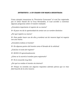 ENTREVISTA A UN USARIO CON MARCA REGISTRADA



Como ejemplo tomaremos la “Ferretería Cuencame” el cual fue registrada
por el señor Daniel De la Cruz Hernández, el cual accedió a contestar
algunas preguntas sobre el tramite realizado:

¿Considera importante el registro de su marca?

R= Si pues me da la oportunidad de contar con un nombre distintivo

¿Por qué registro su marca?

R= Para poder hacer uso de ella y nombrar así de manera legal mi negocio
con una marca

¿Considera tedioso el tramite?

R= En algunas partes del tramite como el llenado de la solicitud

¿Cuál fue el costo del registro?

R= $2303.33 aproximadamente

¿Cómo se le ocurrió el nombre para registrarlo?

R= No lo recuerdo muy bien

¿Por qué no realizo el tramite vía internet?

R= Porque no contaba con algunos requisitos además pienso que es mas
fácil hacerlo de la otra manera
 
